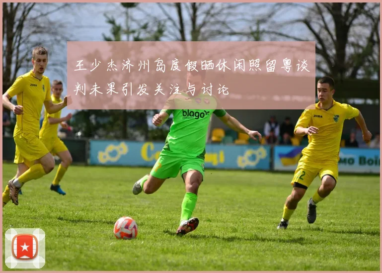 王少杰济州岛度假晒休闲照留粤谈判未果引发关注与讨论