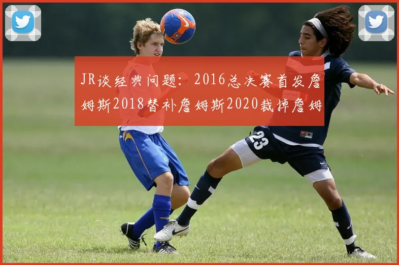 JR谈经典问题：2016总决赛首发詹姆斯2018替补詹姆斯2020裁掉詹姆斯的背后故事