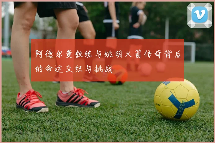 阿德尔曼教练与姚明火箭传奇背后的命运交织与挑战