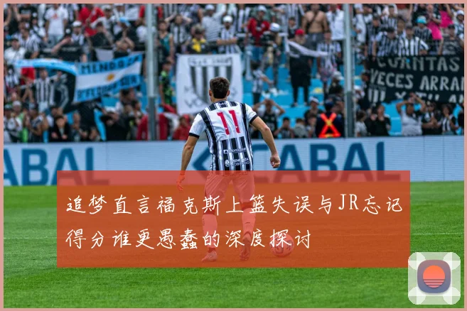 追梦直言福克斯上篮失误与JR忘记得分谁更愚蠢的深度探讨