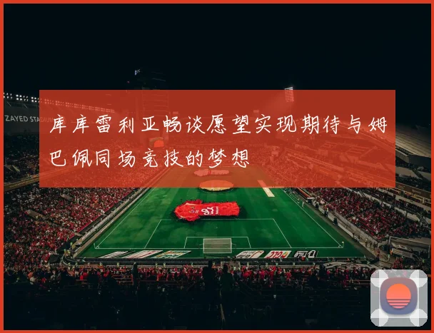 库库雷利亚畅谈愿望实现期待与姆巴佩同场竞技的梦想