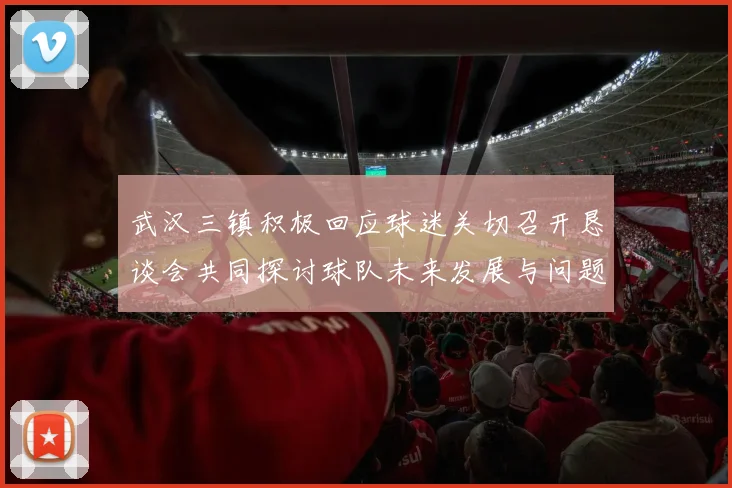 武汉三镇积极回应球迷关切召开恳谈会共同探讨球队未来发展与问题解决