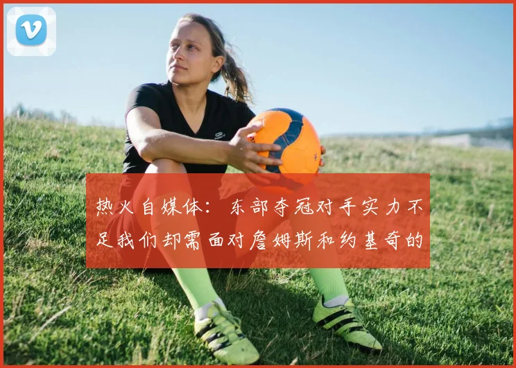 热火自媒体：东部夺冠对手实力不足我们却需面对詹姆斯和约基奇的挑战