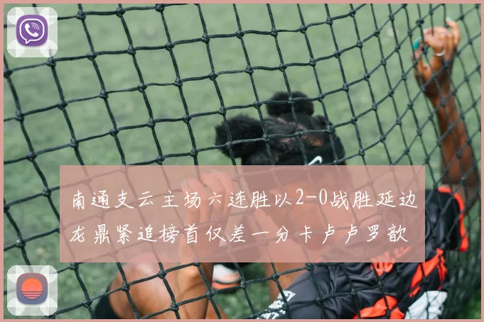 南通支云主场六连胜以2-0战胜延边龙鼎紧追榜首仅差一分卡卢卢罗歆破门助力