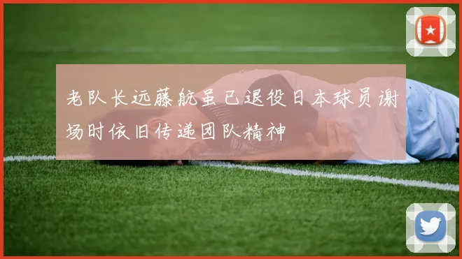 老队长远藤航虽已退役日本球员谢场时依旧传递团队精神